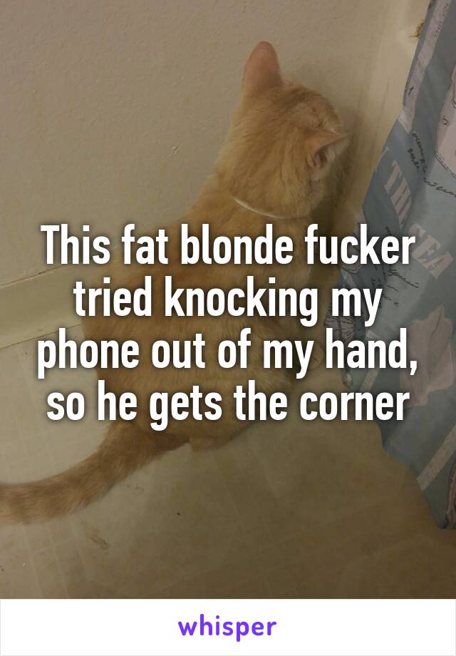 This fat blonde fucker tried knocking my phone out of my hand, so he gets the corner