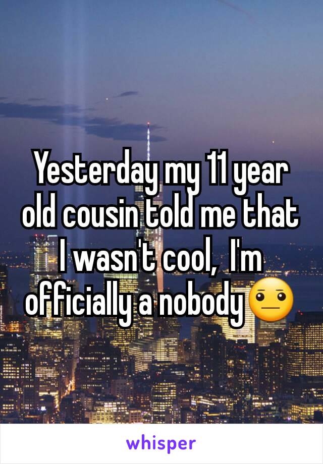 Yesterday my 11 year old cousin told me that I wasn't cool,  I'm officially a nobody😐