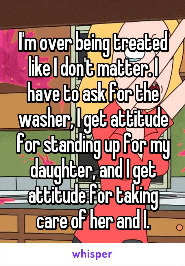 I'm over being treated like I don't matter. I have to ask for the washer, I get attitude for standing up for my daughter, and I get attitude for taking care of her and I.