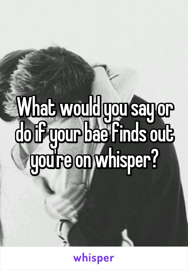 What would you say or do if your bae finds out you're on whisper?