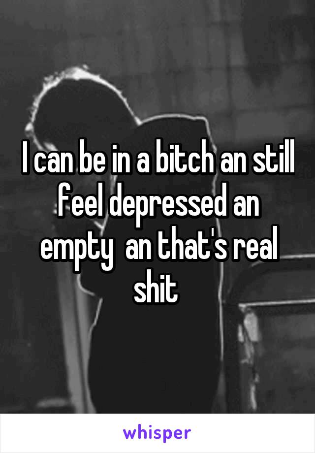 I can be in a bitch an still feel depressed an empty  an that's real shit 