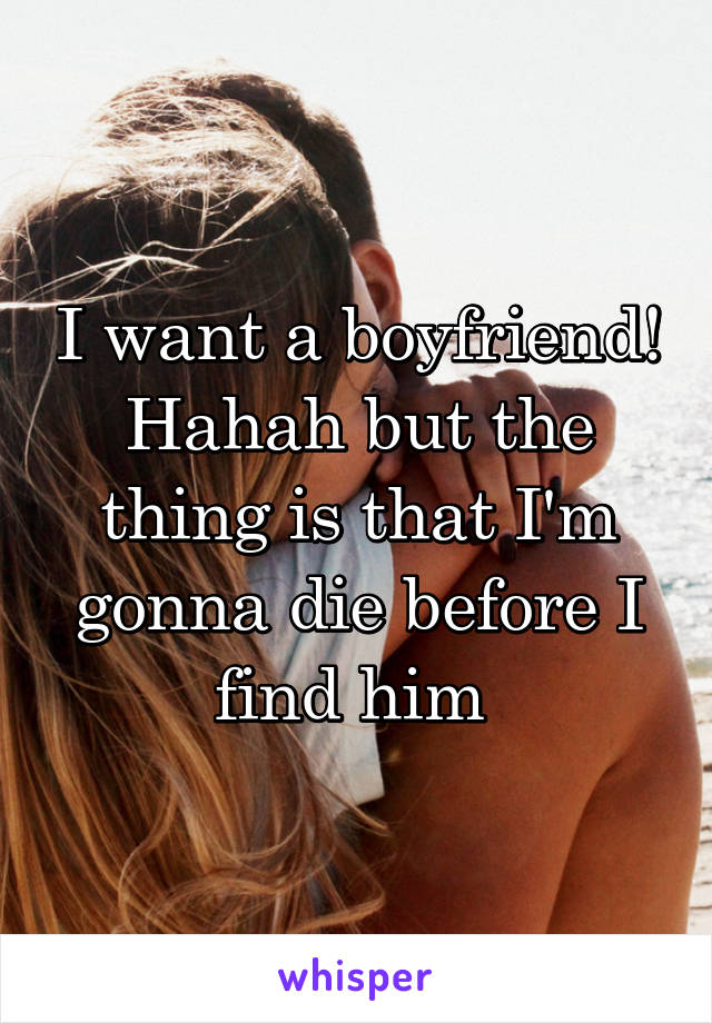 I want a boyfriend! Hahah but the thing is that I'm gonna die before I find him 