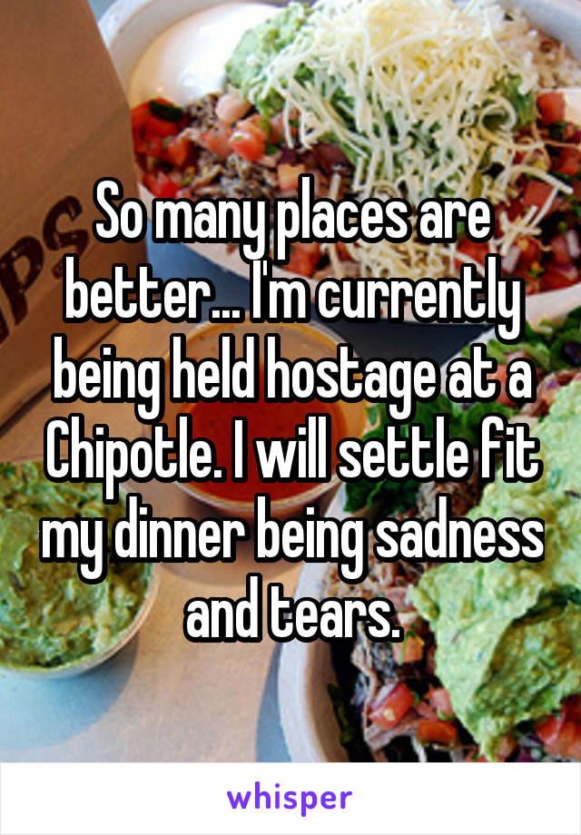 So many places are better... I'm currently being held hostage at a Chipotle. I will settle fit my dinner being sadness and tears.