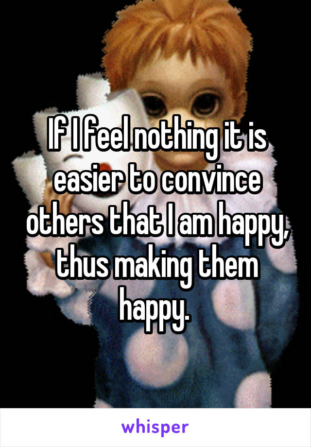 If I feel nothing it is easier to convince others that I am happy, thus making them happy. 