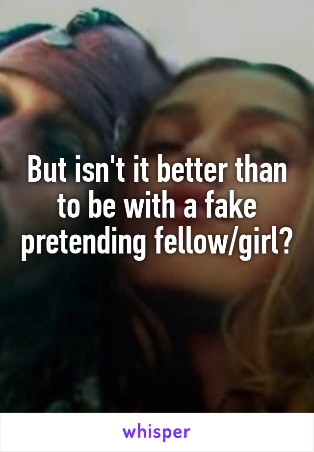 But isn't it better than to be with a fake pretending fellow/girl? 