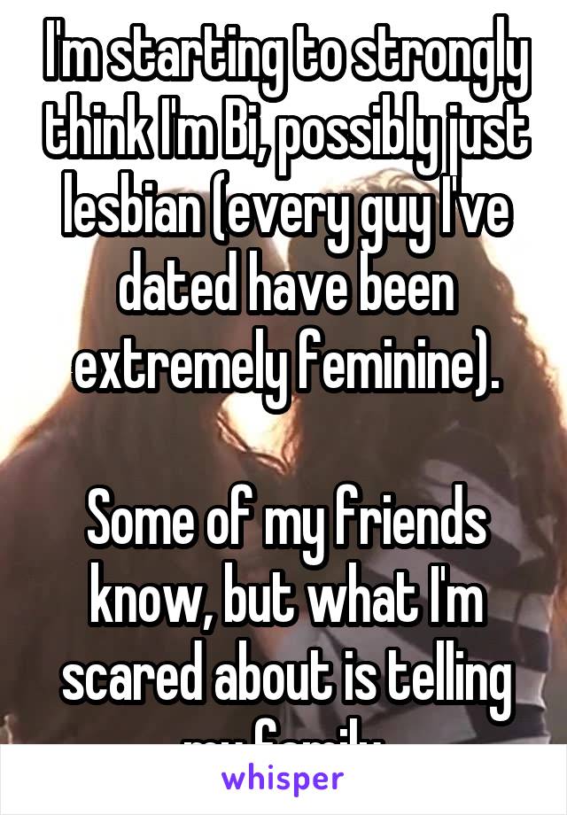 I'm starting to strongly think I'm Bi, possibly just lesbian (every guy I've dated have been extremely feminine).

Some of my friends know, but what I'm scared about is telling my family.