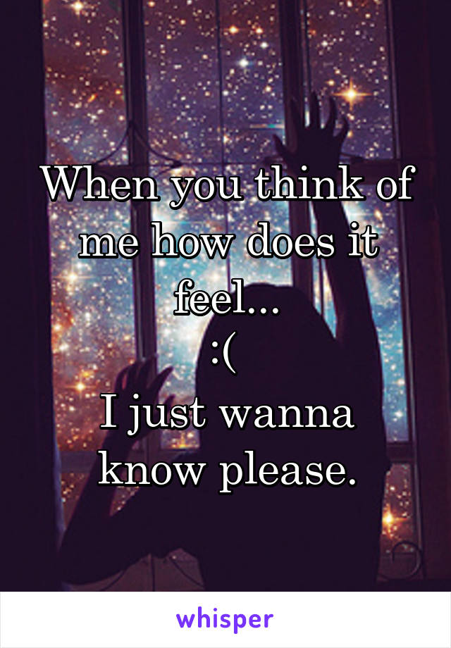 When you think of me how does it feel...
:( 
I just wanna know please.