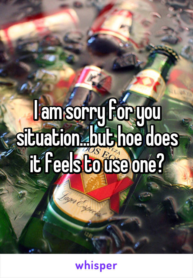 I am sorry for you situation...but hoe does it feels to use one?