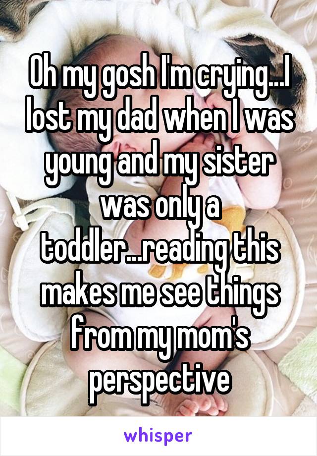 Oh my gosh I'm crying...I lost my dad when I was young and my sister was only a toddler...reading this makes me see things from my mom's perspective