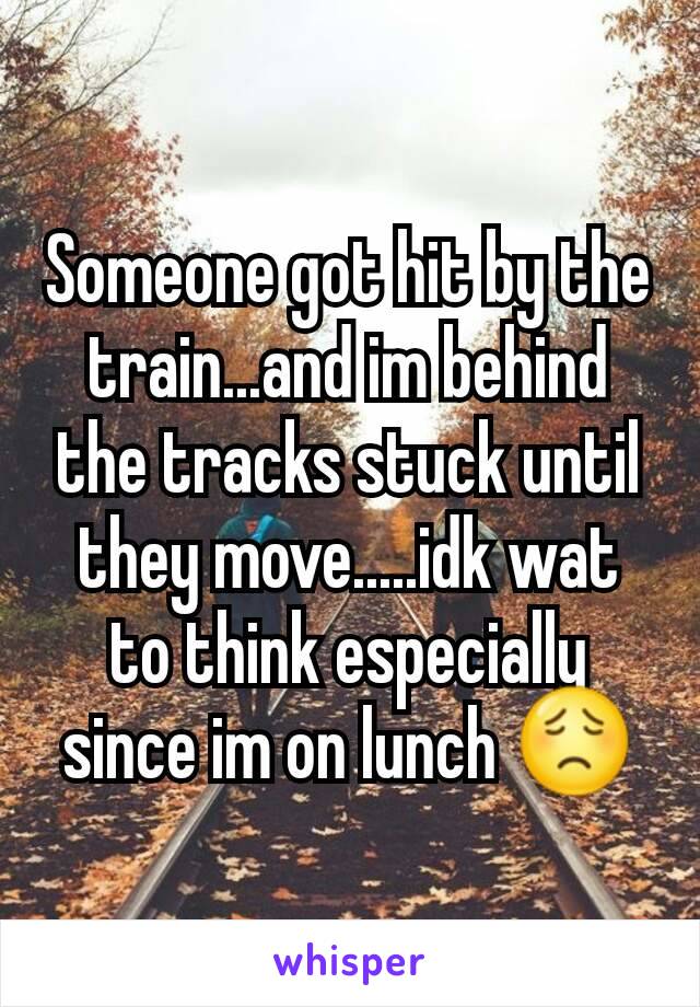 Someone got hit by the train...and im behind the tracks stuck until they move.....idk wat to think especially since im on lunch 😟