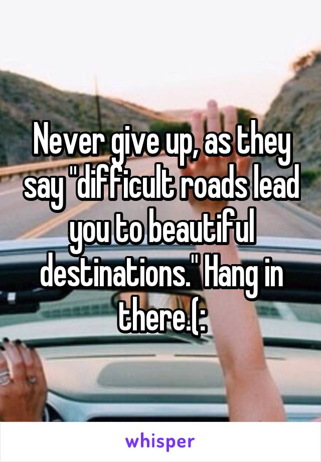 Never give up, as they say "difficult roads lead you to beautiful destinations." Hang in there.(: