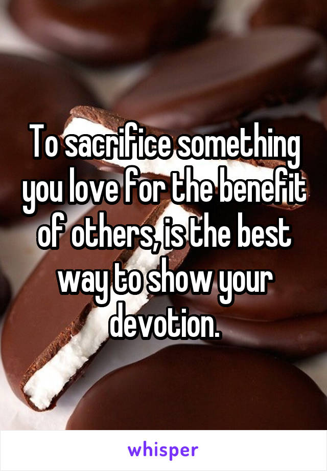 To sacrifice something you love for the benefit of others, is the best way to show your devotion.