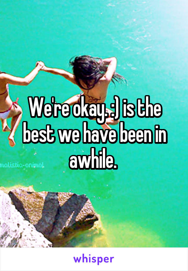 We're okay. :) is the best we have been in awhile. 