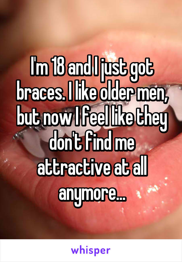 I'm 18 and I just got braces. I like older men, but now I feel like they don't find me attractive at all anymore...