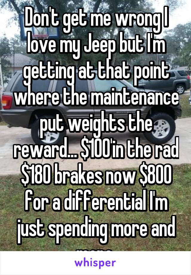 Don't get me wrong I love my Jeep but I'm getting at that point where the maintenance put weights the reward... $100'in the rad $180 brakes now $800 for a differential I'm just spending more and more 