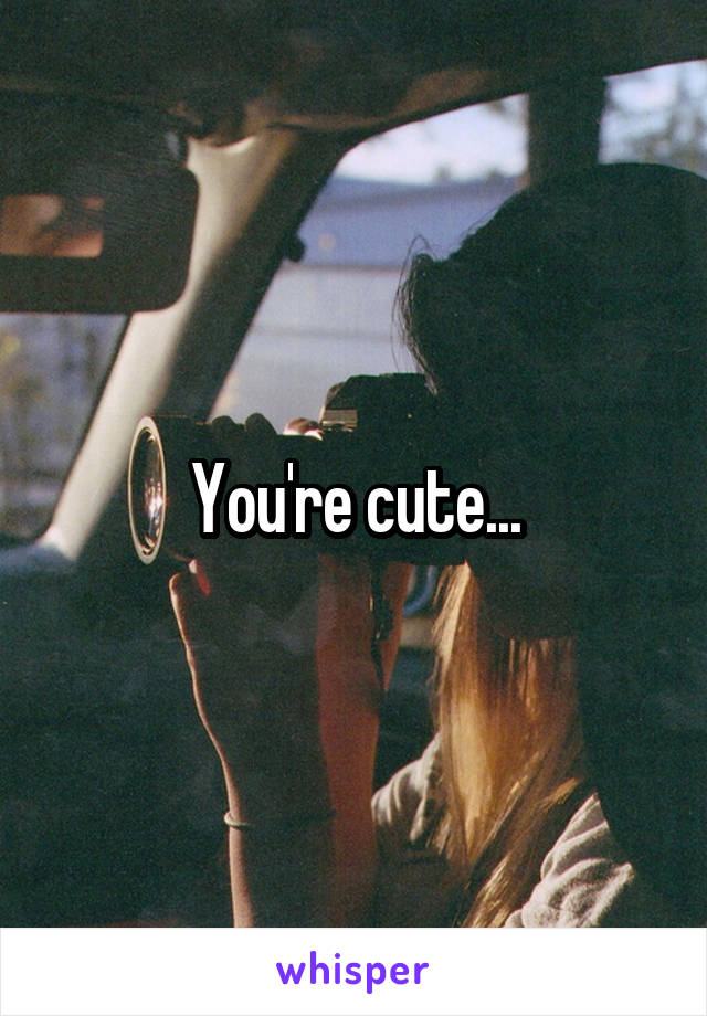 You're cute...