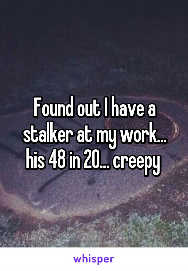 Found out I have a stalker at my work... his 48 in 20... creepy 