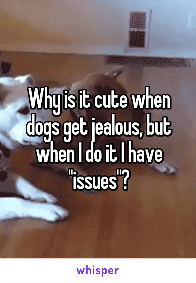 Why is it cute when dogs get jealous, but when I do it I have "issues"?