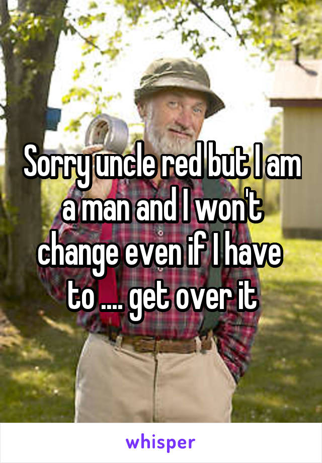 Sorry uncle red but I am a man and I won't change even if I have 
to .... get over it