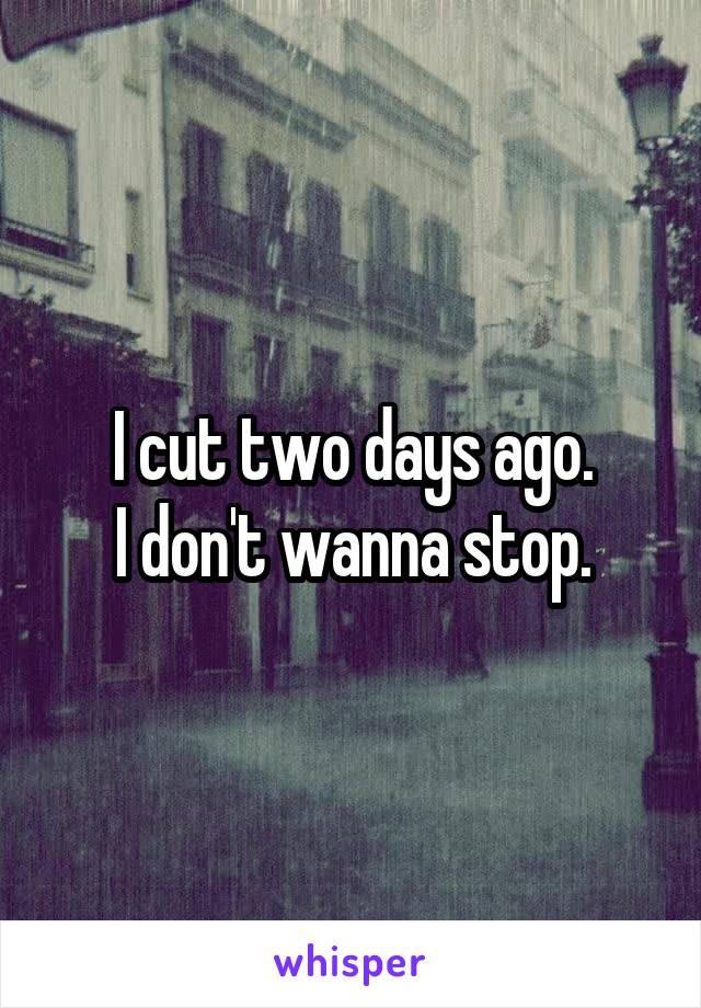 I cut two days ago.
I don't wanna stop.