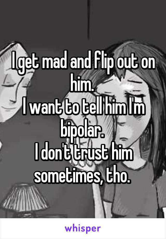 I get mad and flip out on him. 
I want to tell him I'm bipolar. 
I don't trust him sometimes, tho. 