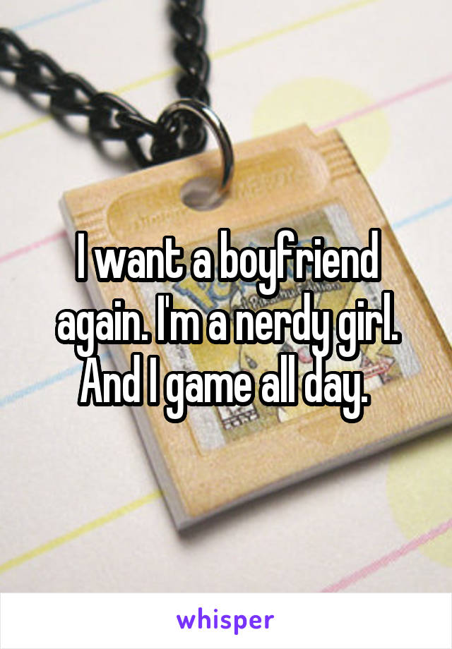 I want a boyfriend again. I'm a nerdy girl. And I game all day. 