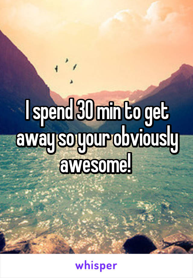 I spend 30 min to get away so your obviously awesome! 