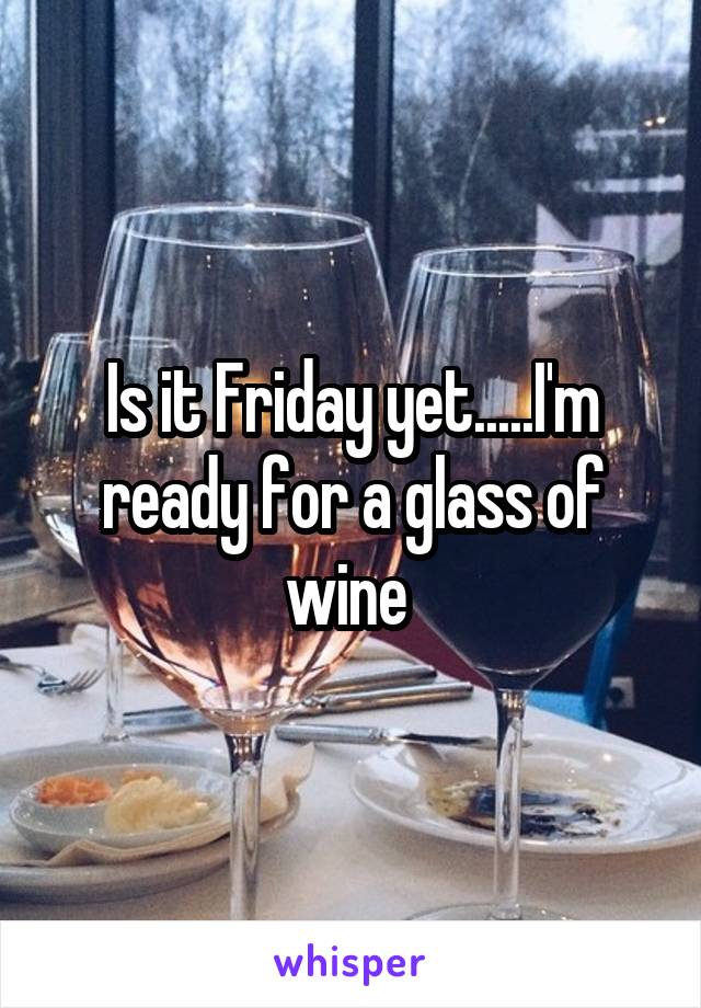 Is it Friday yet.....I'm ready for a glass of wine 