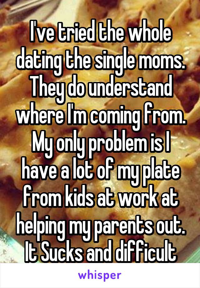 I've tried the whole dating the single moms. They do understand where I'm coming from. My only problem is I have a lot of my plate from kids at work at helping my parents out. It Sucks and difficult
