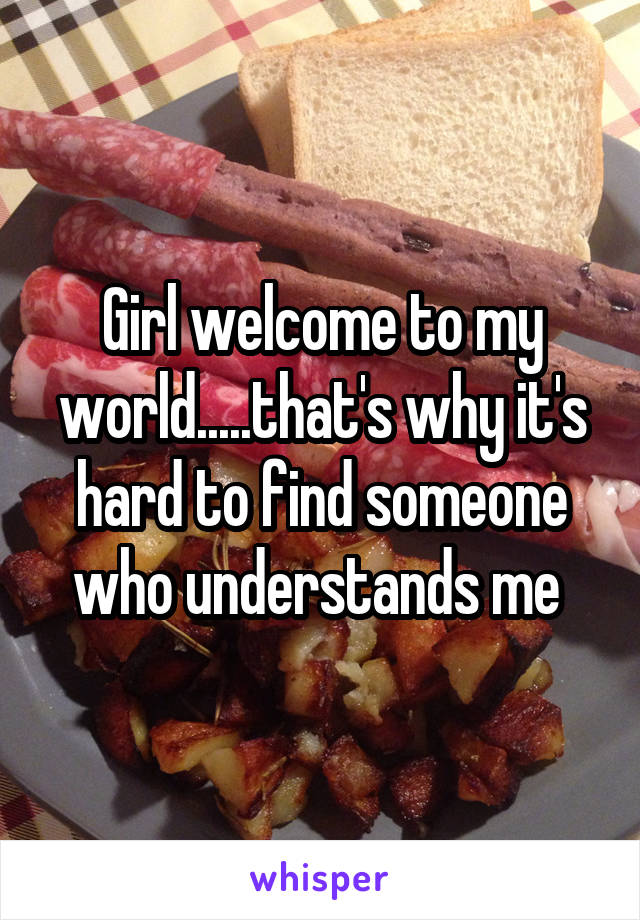 Girl welcome to my world.....that's why it's hard to find someone who understands me 