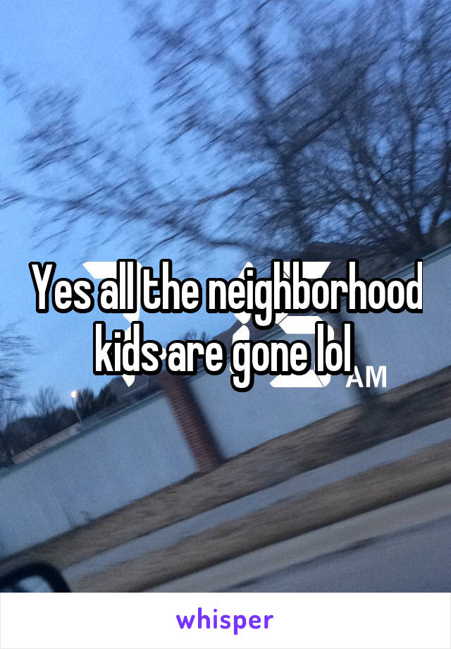 Yes all the neighborhood kids are gone lol 