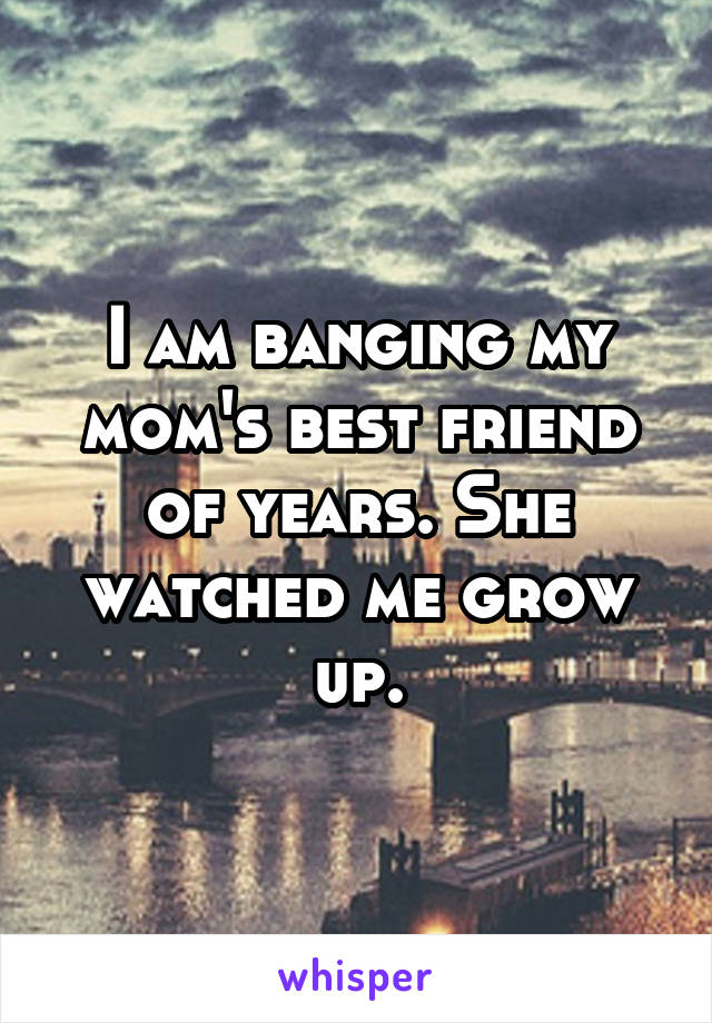I am banging my mom's best friend of years. She watched me grow up.