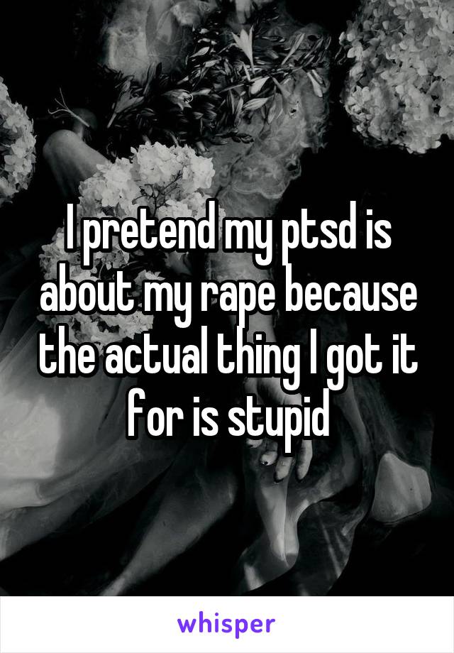I pretend my ptsd is about my rape because the actual thing I got it for is stupid