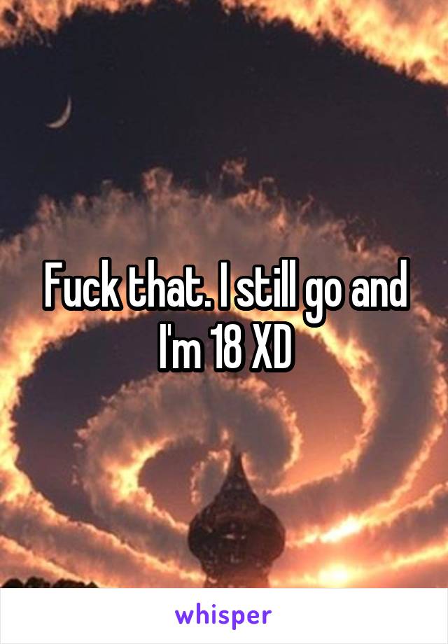 Fuck that. I still go and I'm 18 XD