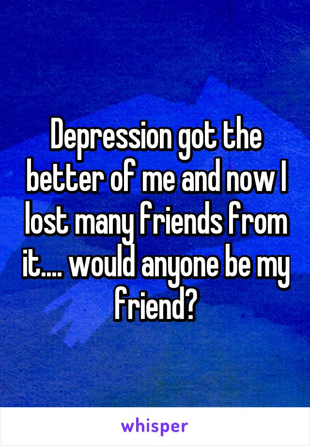 Depression got the better of me and now I lost many friends from it.... would anyone be my friend?
