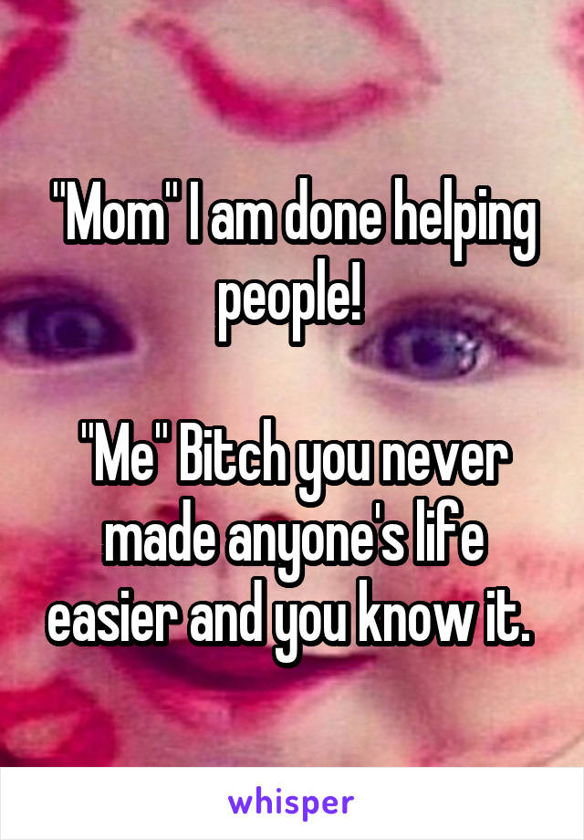 "Mom" I am done helping people! 

"Me" Bitch you never made anyone's life easier and you know it. 