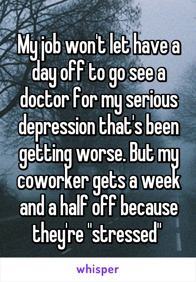 My job won't let have a day off to go see a doctor for my serious depression that's been getting worse. But my coworker gets a week and a half off because they're "stressed" 