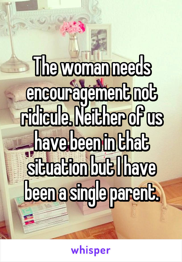 The woman needs encouragement not ridicule. Neither of us have been in that situation but I have been a single parent.