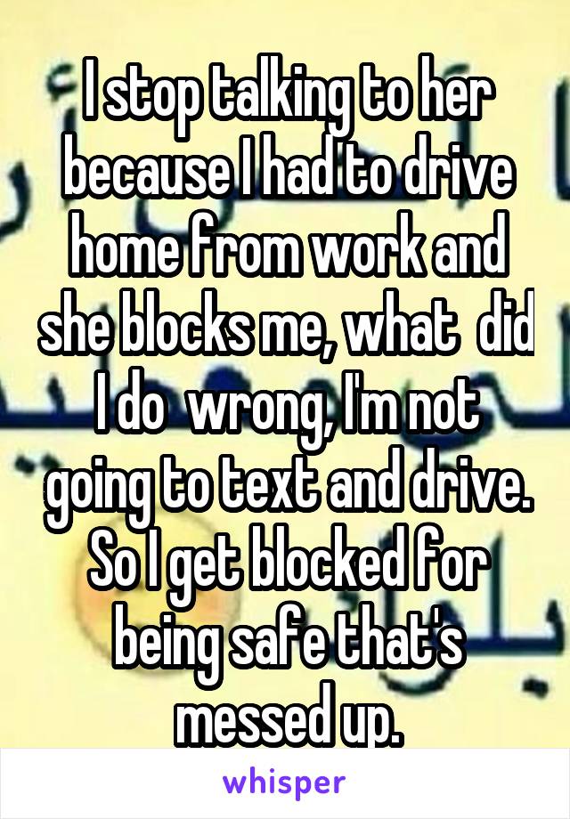 I stop talking to her because I had to drive home from work and she blocks me, what  did I do  wrong, I'm not going to text and drive. So I get blocked for being safe that's messed up.