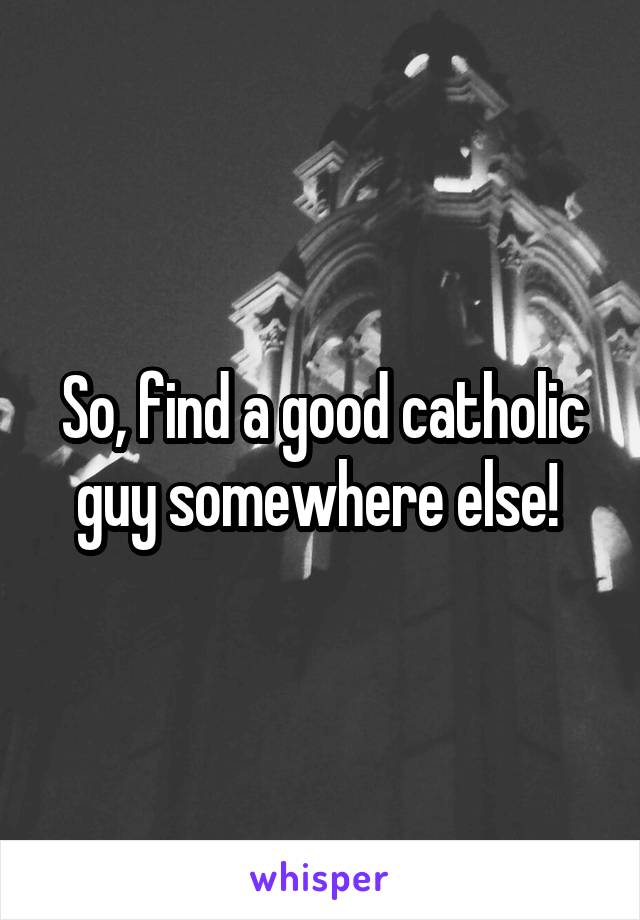 So, find a good catholic guy somewhere else! 