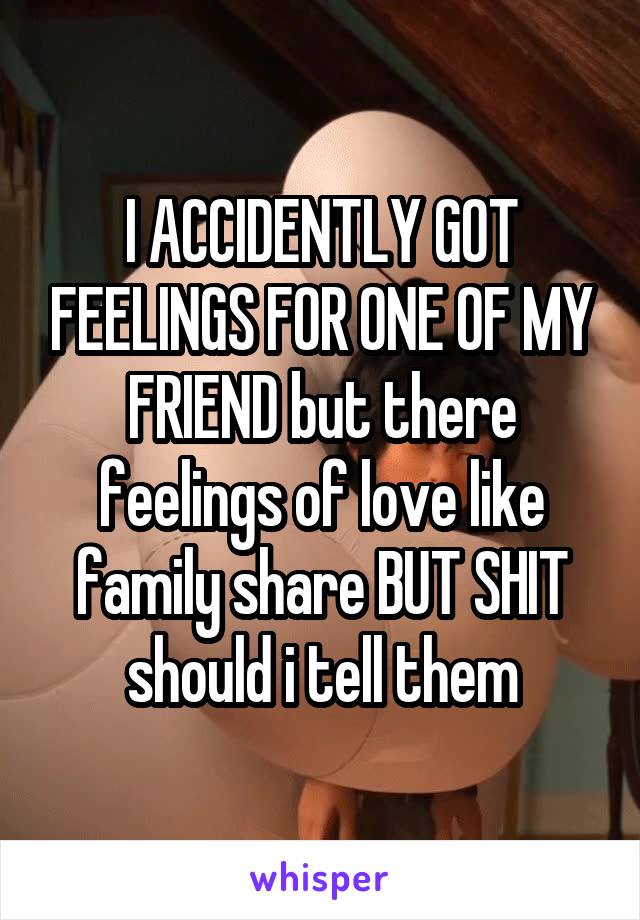 I ACCIDENTLY GOT FEELINGS FOR ONE OF MY FRIEND but there feelings of love like family share BUT SHIT should i tell them