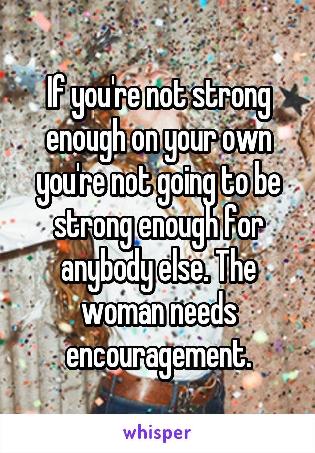 If you're not strong enough on your own you're not going to be strong enough for anybody else. The woman needs encouragement.