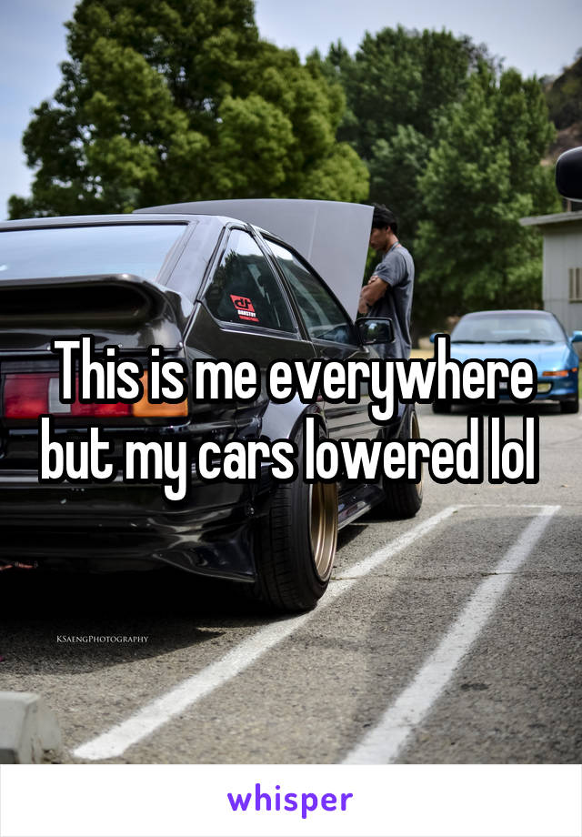 This is me everywhere but my cars lowered lol 