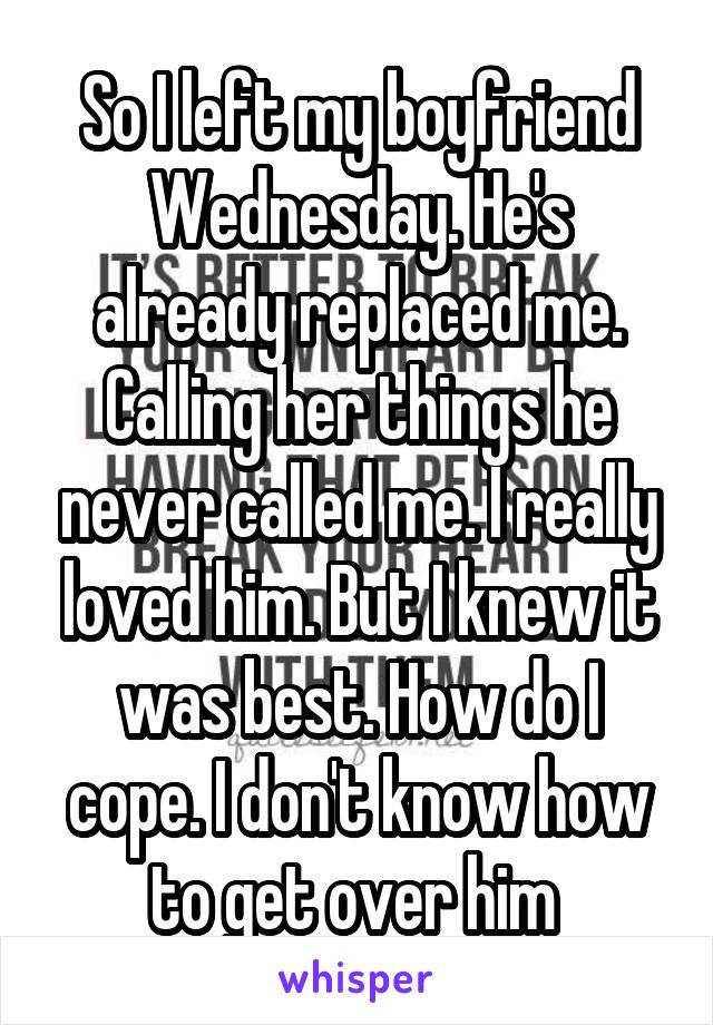 So I left my boyfriend Wednesday. He's already replaced me. Calling her things he never called me. I really loved him. But I knew it was best. How do I cope. I don't know how to get over him 