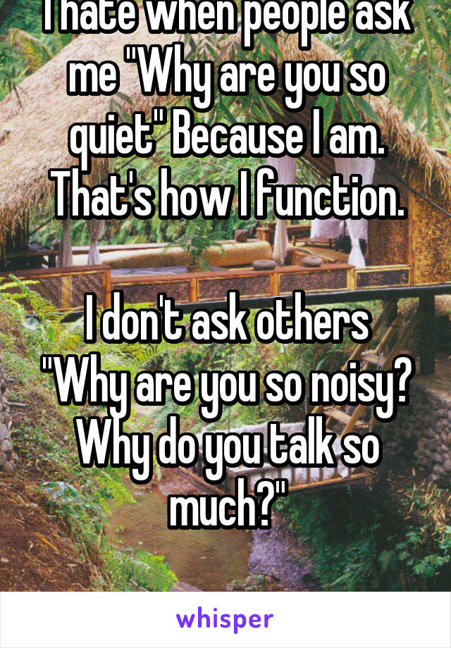 I hate when people ask me "Why are you so quiet" Because I am. That's how I function.

I don't ask others "Why are you so noisy? Why do you talk so much?"

It's rude.