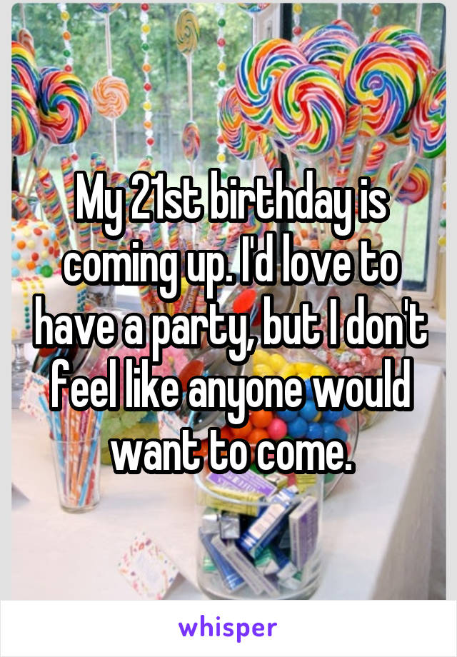 My 21st birthday is coming up. I'd love to have a party, but I don't feel like anyone would want to come.