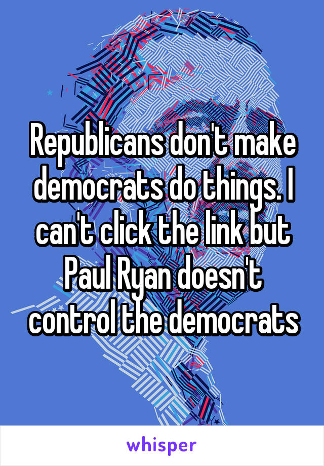 Republicans don't make democrats do things. I can't click the link but Paul Ryan doesn't control the democrats