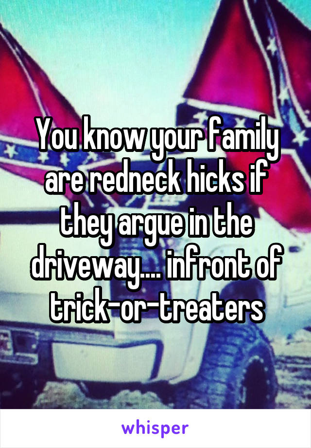 You know your family are redneck hicks if they argue in the driveway.... infront of trick-or-treaters