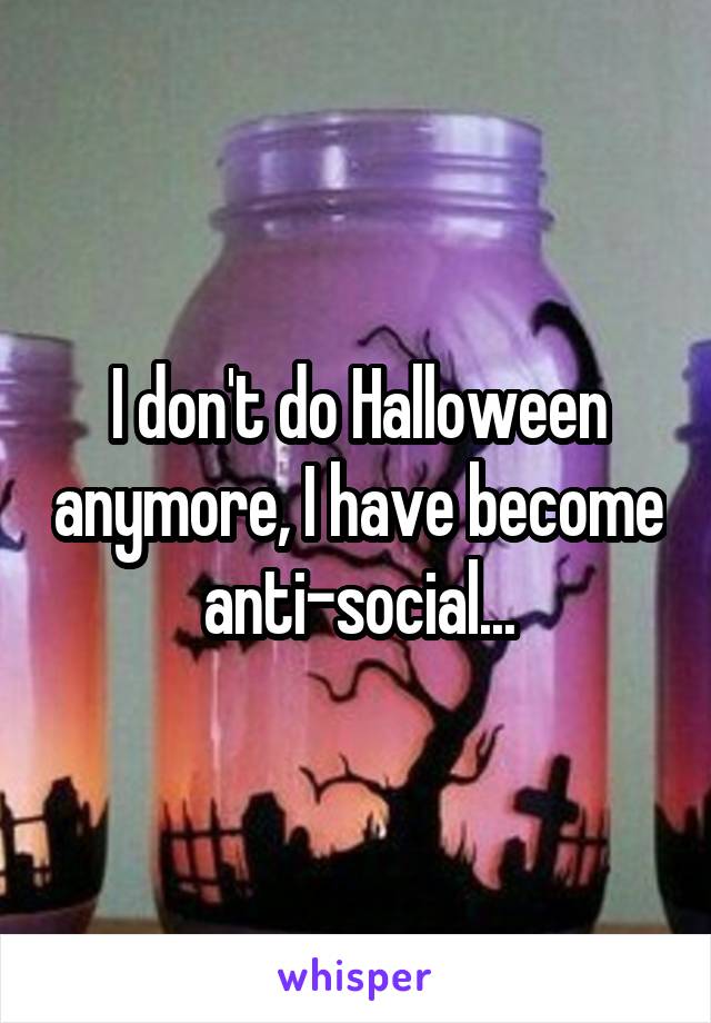 I don't do Halloween anymore, I have become anti-social...