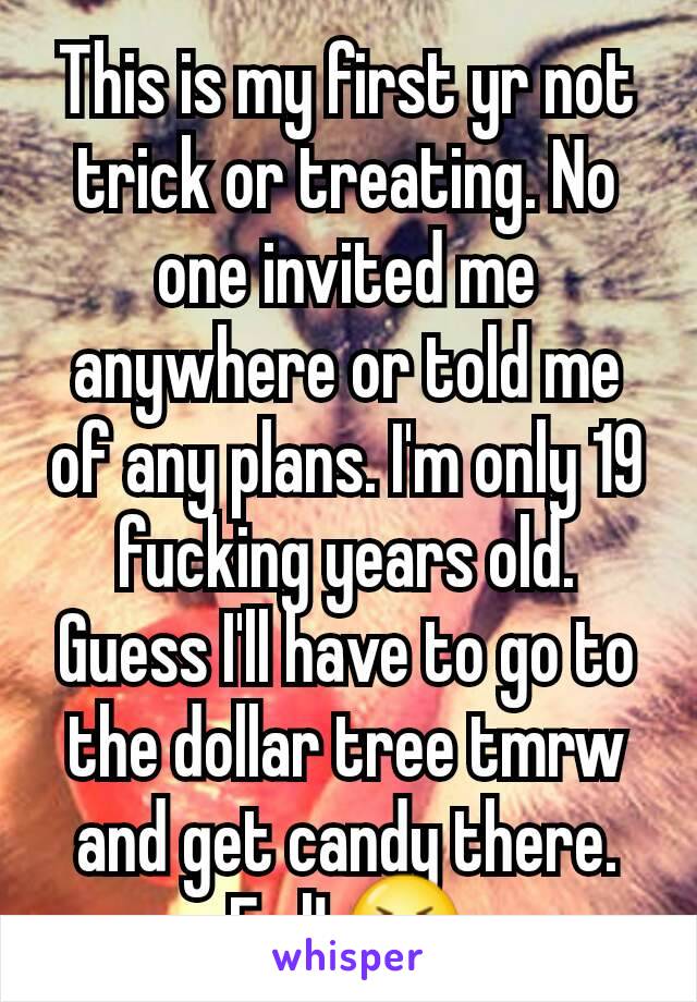 This is my first yr not trick or treating. No one invited me anywhere or told me of any plans. I'm only 19 fucking years old. Guess I'll have to go to the dollar tree tmrw and get candy there. Fml! 😭